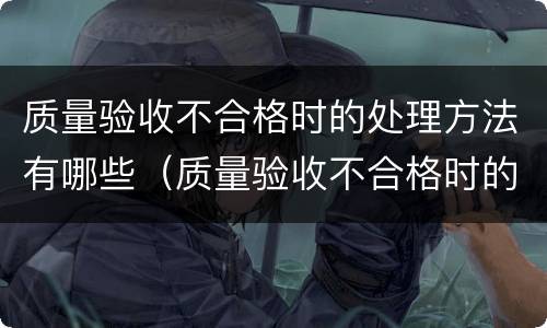 质量验收不合格时的处理方法有哪些（质量验收不合格时的处理方法有哪些要求）