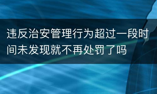 违反治安管理行为超过一段时间未发现就不再处罚了吗