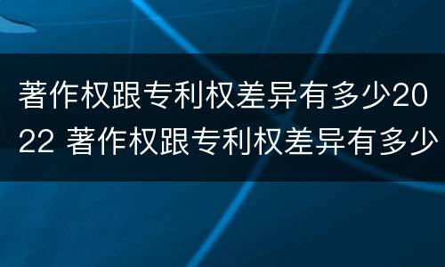 著作权跟专利权差异有多少2022 著作权跟专利权差异有多少2022年