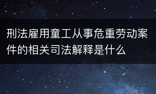 刑法雇用童工从事危重劳动案件的相关司法解释是什么