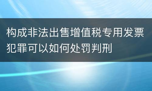 构成非法出售增值税专用发票犯罪可以如何处罚判刑