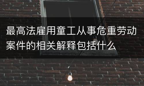 最高法雇用童工从事危重劳动案件的相关解释包括什么