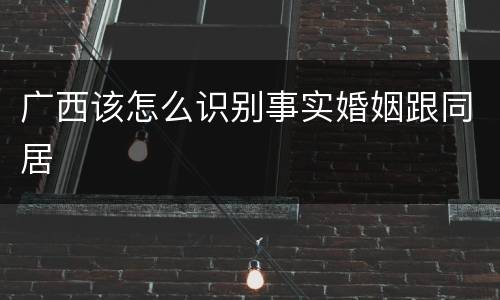 广西该怎么识别事实婚姻跟同居