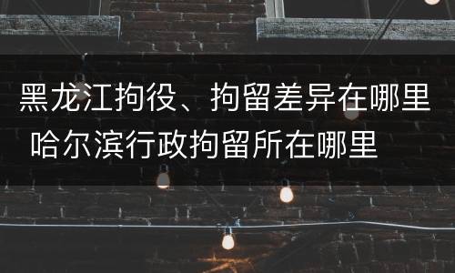 黑龙江拘役、拘留差异在哪里 哈尔滨行政拘留所在哪里