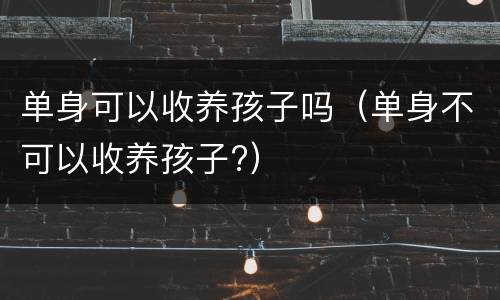 单身可以收养孩子吗（单身不可以收养孩子?）