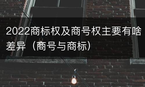 2022商标权及商号权主要有啥差异（商号与商标）