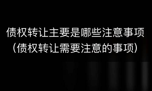 债权转让主要是哪些注意事项（债权转让需要注意的事项）