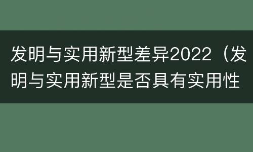 发明与实用新型差异2022（发明与实用新型是否具有实用性）