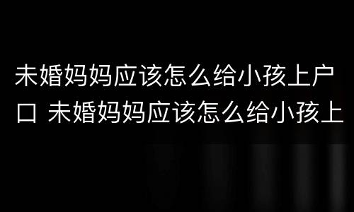 未婚妈妈应该怎么给小孩上户口 未婚妈妈应该怎么给小孩上户口呢