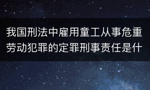 我国刑法中雇用童工从事危重劳动犯罪的定罪刑事责任是什么