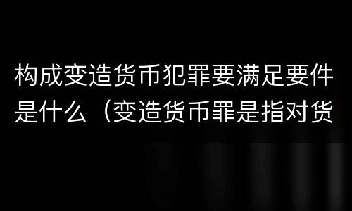 构成变造货币犯罪要满足要件是什么（变造货币罪是指对货币采用什么等方法）