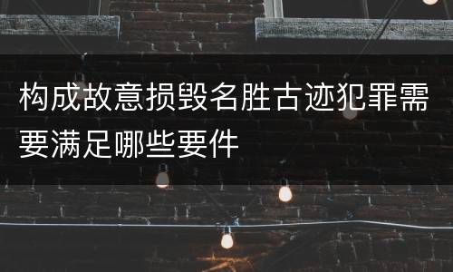 构成故意损毁名胜古迹犯罪需要满足哪些要件