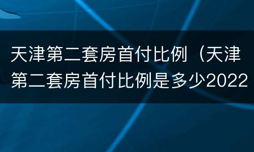 天津第二套房首付比例（天津第二套房首付比例是多少2022年）