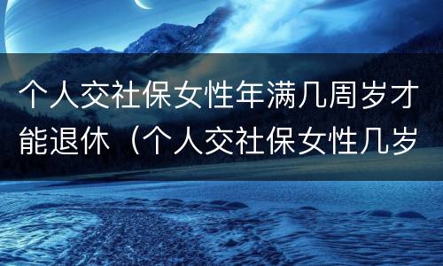 个人交社保女性年满几周岁才能退休（个人交社保女性几岁可以领退休金）