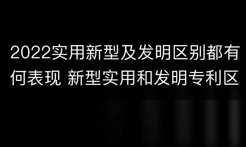 2022实用新型及发明区别都有何表现 新型实用和发明专利区别
