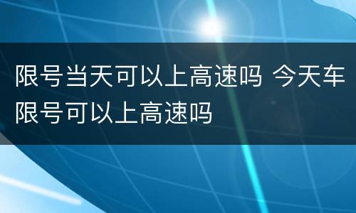 限号当天可以上高速吗 今天车限号可以上高速吗