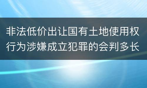 非法低价出让国有土地使用权行为涉嫌成立犯罪的会判多长时间