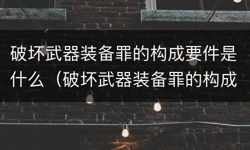 破坏武器装备罪的构成要件是什么（破坏武器装备罪的构成要件是什么意思）