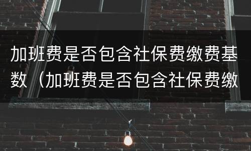 加班费是否包含社保费缴费基数（加班费是否包含社保费缴费基数呢）