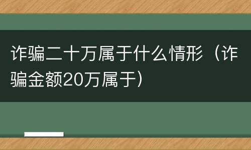 诈骗二十万属于什么情形（诈骗金额20万属于）