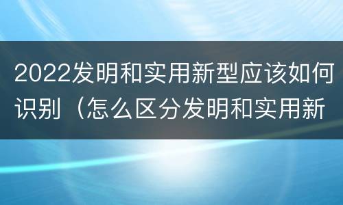 2022发明和实用新型应该如何识别（怎么区分发明和实用新型）