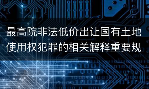 最高院非法低价出让国有土地使用权犯罪的相关解释重要规定包括什么