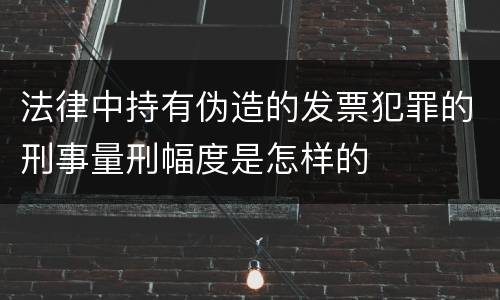 法律中持有伪造的发票犯罪的刑事量刑幅度是怎样的