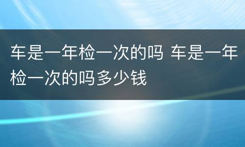 车是一年检一次的吗 车是一年检一次的吗多少钱