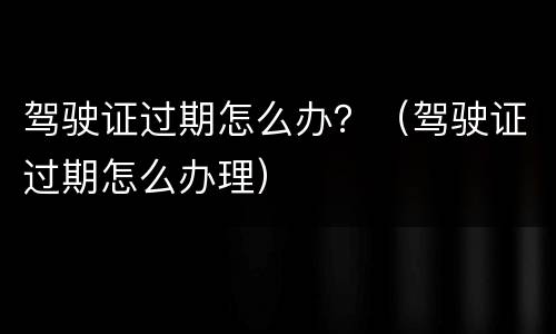 驾驶证过期怎么办？（驾驶证过期怎么办理）