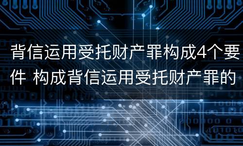 背信运用受托财产罪构成4个要件 构成背信运用受托财产罪的立案标准