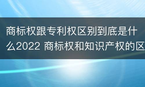 商标权跟专利权区别到底是什么2022 商标权和知识产权的区别