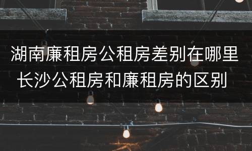 湖南廉租房公租房差别在哪里 长沙公租房和廉租房的区别