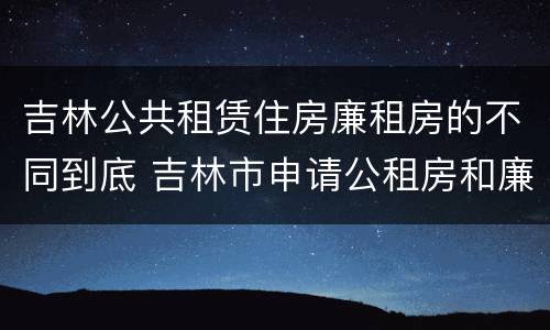 吉林公共租赁住房廉租房的不同到底 吉林市申请公租房和廉租房的条件