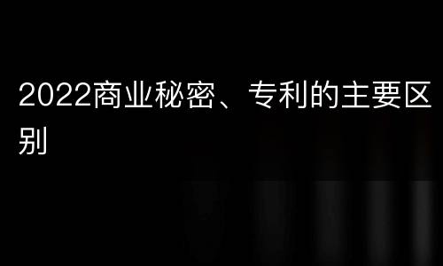 2022商业秘密、专利的主要区别