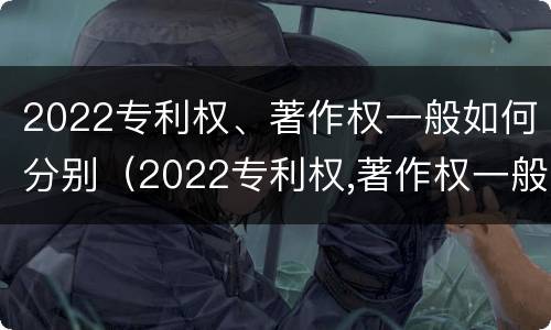 2022专利权、著作权一般如何分别（2022专利权,著作权一般如何分别保护）