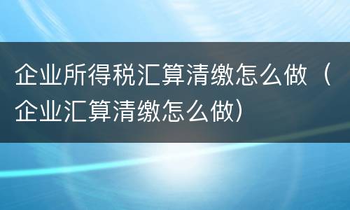 企业所得税汇算清缴怎么做（企业汇算清缴怎么做）