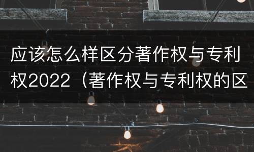 应该怎么样区分著作权与专利权2022（著作权与专利权的区别有哪些）