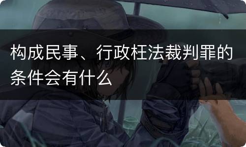 构成民事、行政枉法裁判罪的条件会有什么