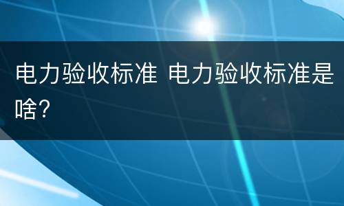 电力验收标准 电力验收标准是啥?