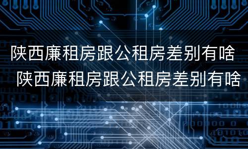 陕西廉租房跟公租房差别有啥 陕西廉租房跟公租房差别有啥影响