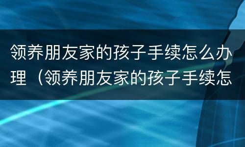 领养朋友家的孩子手续怎么办理（领养朋友家的孩子手续怎么办理流程）