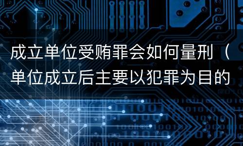 成立单位受贿罪会如何量刑（单位成立后主要以犯罪为目的）