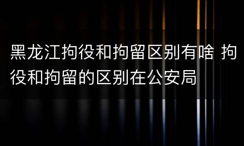 黑龙江拘役和拘留区别有啥 拘役和拘留的区别在公安局