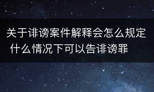 关于诽谤案件解释会怎么规定 什么情况下可以告诽谤罪