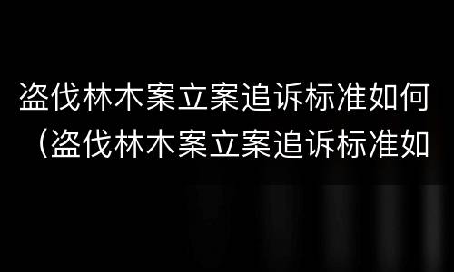 盗伐林木案立案追诉标准如何（盗伐林木案立案追诉标准如何写）