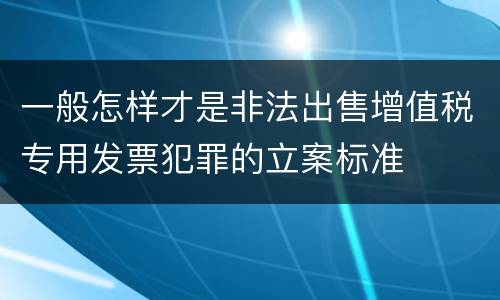 一般怎样才是非法出售增值税专用发票犯罪的立案标准