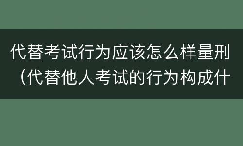 代替考试行为应该怎么样量刑（代替他人考试的行为构成什么罪）