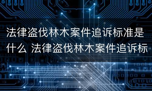 法律盗伐林木案件追诉标准是什么 法律盗伐林木案件追诉标准是什么呢