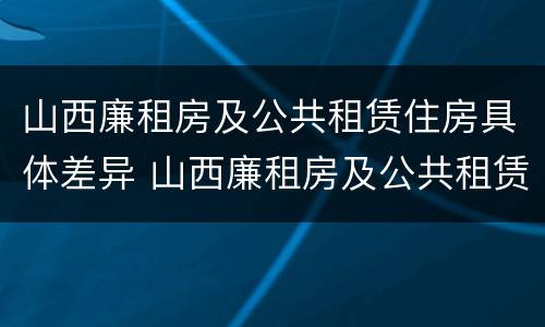 山西廉租房及公共租赁住房具体差异 山西廉租房及公共租赁住房具体差异分析