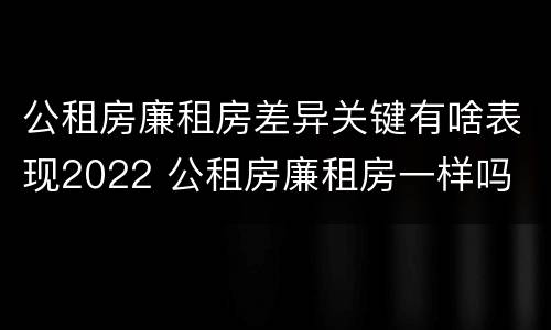 公租房廉租房差异关键有啥表现2022 公租房廉租房一样吗